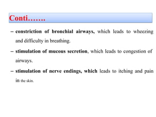 Conti…….
– constriction of bronchial airways, which leads to wheezing
and difficulty in breathing.
– stimulation of mucous secretion, which leads to congestion of
airways.
– stimulation of nerve endings, which leads to itching and pain
in the skin.
 