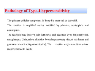 Pathology of Type-I hypersensitivity
The primary cellular component in Type-I is mast cell or basophil.
The reaction is amplified and/or modified by platelets, neutrophils and
eosinophils.
The reaction may involve skin (urticarial and eczema), eyes conjunctivitis),
nasopharynx (rhinorrhea, rhinitis), bronchopulmonary tissues (asthma) and
gastrointestinal tract (gastroenteritis). The reaction may cause from minor
inconvenience to death.
 