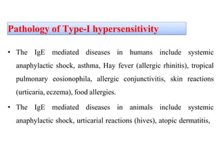 Pathology of Type-I hypersensitivity
• The IgE mediated diseases in humans include systemic
anaphylactic shock, asthma, Hay fever (allergic rhinitis), tropical
pulmonary eosionophila, allergic conjunctivitis, skin reactions
(urticaria, eczema), food allergies.
• The IgE mediated diseases in animals include systemic
anaphylactic shock, urticarial reactions (hives), atopic dermatitis,
 