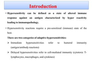 • Hypersensitivity can be defined as a state of altered immune
response against an antigen characterized by hyper reactivity
leading to immunopathology.
• Hypersensitivity reactions require a pre-sensitized (immune) state of the
host.
There are two categories of adaptive hypersensitivities:
 Immediate hypersensitivities refer to humoral immunity
(antigen/antibody reactions)
 Delayed hypersensitivities refer to cell-mediated immunity (cytotoxic T-
lymphocytes, macrophages, and cytokines)
Introduction
 