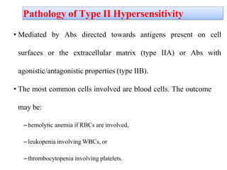 Pathology of Type II Hypersensitivity
• Mediated by Abs directed towards antigens present on cell
surfaces or the extracellular matrix (type IIA) or Abs with
agonistic/antagonistic properties (type IIB).
• The most common cells involved are blood cells. The outcome
may be:
–hemolytic anemia if RBCs are involved,
–leukopenia involving WBCs, or
–thrombocytopenia involving platelets.
 