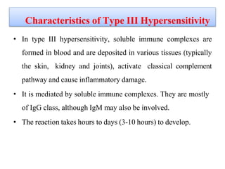 Characteristics of Type III Hypersensitivity
• In type III hypersensitivity, soluble immune complexes are
formed in blood and are deposited in various tissues (typically
the skin, kidney and joints), activate classical complement
pathway and cause inflammatory damage.
• It is mediated by soluble immune complexes. They are mostly
of IgG class, although IgM may also be involved.
• The reaction takes hours to days (3-10 hours) to develop.
 