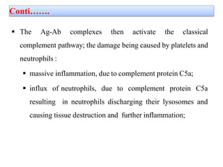 Conti…….
 The Ag-Ab complexes then activate the classical
complement pathway; the damage being caused by platelets and
neutrophils :
 massive inflammation, due to complement protein C5a;
 influx of neutrophils, due to complement protein C5a
resulting in neutrophils discharging their lysosomes and
causing tissue destruction and further inflammation;
 
