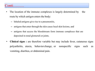 Conti………
• The location of the immune complexes is largely determined by the
route by which antigen enters the body:
– Inhaled antigens give rise to a pneumonitis,
– antigens that enter through the skin cause local skin lesions, and
– antigens that access the bloodstream form immune complexes that are
deposited in renal glomeruli or joints.
• Clinical signs : are therefore variable but may include fever, cutaneous signs
polyarthritis, ataxia, behaviorchange, or nonspecific signs such as
vomiting, diarrhea, or abdominal pain.
 