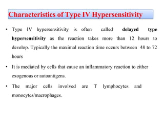 Characteristics of Type IV Hypersensitivity
• Type IV hypersensitivity is often called delayed type
hypersensitivity as the reaction takes more than 12 hours to
develop. Typically the maximal reaction time occurs between 48 to 72
hours
• It is mediated by cells that cause an inflammatory reaction to either
exogenous or autoantigens.
• The major cells involved are T lymphocytes and
monocytes/macrophages.
 