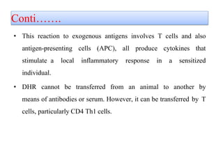 Conti…….
• This reaction to exogenous antigens involves T cells and also
antigen-presenting cells (APC), all produce cytokines that
stimulate a local inflammatory response in a sensitized
individual.
• DHR cannot be transferred from an animal to another by
means of antibodies or serum. However, it can be transferred by T
cells, particularly CD4 Th1 cells.
 