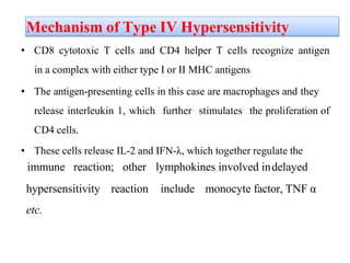 Mechanism of Type IV Hypersensitivity
• CD8 cytotoxic T cells and CD4 helper T cells recognize antigen
in a complex with either type I or II MHC antigens
• The antigen-presenting cells in this case are macrophages and they
release interleukin 1, which further stimulates the proliferation of
CD4 cells.
• These cells release IL-2 and IFN-λ, which together regulate the
immune reaction; other lymphokines involved indelayed
hypersensitivity reaction include monocyte factor, TNF α
etc.
 