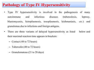 Pathology of Type IV Hypersensitivity
• Type IV hypersensitivity is involved in the pathogenesis of many
autoimmune and infectious diseases (tuberculosis, leprosy,
blastomycosis, histoplasmosis, toxoplasmosis, leishmaniasis, etc.) and
granulomas due to infections and foreign antigens.
• There are three variants of delayed hypersensitivity as listed below and
their maximal reaction time appears in brackets:
– Contact (48 to 72 hours)
– Tuberculin (48 to 72 hours)
– Granulomatous (21 to 28 days)
 