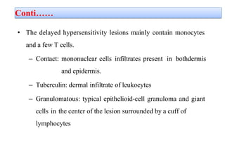 Conti……
• The delayed hypersensitivity lesions mainly contain monocytes
and a few T cells.
– Contact: mononuclear cells infiltrates present in bothdermis
and epidermis.
– Tuberculin: dermal infiltrate of leukocytes
– Granulomatous: typical epithelioid-cell granuloma and giant
cells in the center of the lesion surrounded by a cuff of
lymphocytes
 