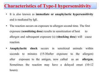 Characteristics of Type-I hypersensitivity
• It is also known as immediate or anaphylactic hypersensitivity
and is mediated by IgE.
• The reaction occurs on exposure to allergen second time. The first
exposure (sensitizing dose) results in sensitization of host to
allergen and subsequent exposure (s) (shocking dose) will cause
reaction.
• Anaphylactic shock occurs in sensitized animals within
seconds to minutes (15-30after exposure to the allergen)
after exposure to the antigen, now called as an allergen.
Sometimes the reaction may have a delayed onset (10-12
hours).
 