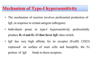 Mechanism of Type-I hypersensitivity
• The mechanism of reaction involves preferential production of
IgE, in response to certain antigens (allergens).
• Individuals prone to type-I hypersensitivity preferentially
produce IL-4 and IL-13 that favor IgE class switch.
• IgE has very high affinity for its receptor (FcεIII; CD23)
expressed on surface of mast cells and basophils; the Fc
portion of IgE binds to these receptors.
 