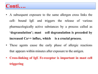 Conti….
• A subsequent exposure to the same allergen cross links the
cell- bound IgE and triggers the release of various
pharmacologically active substances by a process called as
‘degranulation’; mast cell degranulation is preceded by
increased Ca++ influx, which is a crucial process.
• These agents cause the early phase of allergic reactions
that appears within minutes after exposure to the antigen.
• Cross-linking of IgE Fc-receptor is important in mast cell
triggering
 