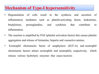 Mechanism of Type-I hypersensitivity
• Degranulation of cells result in the synthesis and secretion of
inflammatory mediators such as platelet-activating factor, leukotreins,
bradykinins, prostaglandins, and cytokines that contribute to
inflammation.
• The reaction is amplified by PAF (platelet activation factor) that causes platelet
aggregation and release of histamine, heparin and vasoactive amines.
• Eosinophil chemotactic factor of anaphylaxis (ECF-A) and neutrophil
chemotactic factors attract eosinophils and neutrophils, respectively, which
release various hydrolytic enzymes that cause necrosis
 