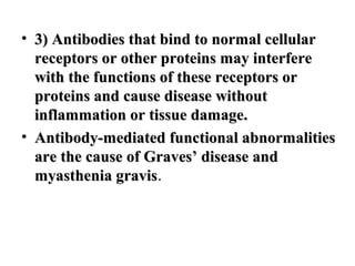 • 3) Antibodies that bind to normal cellular
receptors or other proteins may interfere
with the functions of these receptors or
proteins and cause disease without
inflammation or tissue damage.
• Antibody-mediated functional abnormalities
are the cause of Graves’ disease and
myasthenia gravis.
gravis

 