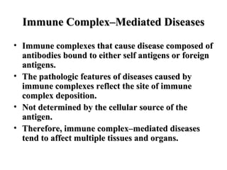 Immune Complex–Mediated Diseases
• Immune complexes that cause disease composed of
antibodies bound to either self antigens or foreign
antigens.
• The pathologic features of diseases caused by
immune complexes reflect the site of immune
complex deposition.
• Not determined by the cellular source of the
antigen.
• Therefore, immune complex–mediated diseases
tend to affect multiple tissues and organs.

 