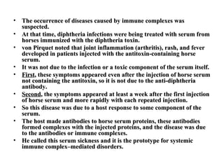 •
•
•
•
•
•
•
•
•

The occurrence of diseases caused by immune complexes was
suspected.
At that time, diphtheria infections were being treated with serum from
horses immunized with the diphtheria toxin.
von Pirquet noted that joint inflammation (arthritis), rash, and fever
developed in patients injected with the antitoxin-containing horse
serum.
It was not due to the infection or a toxic component of the serum itself.
First, these symptoms appeared even after the injection of horse serum
not containing the antitoxin, so it is not due to the anti-diphtheria
antibody.
Second, the symptoms appeared at least a week after the first injection
of horse serum and more rapidly with each repeated injection.
So this disease was due to a host response to some component of the
serum.
The host made antibodies to horse serum proteins, these antibodies
formed complexes with the injected proteins, and the disease was due
to the antibodies or immune complexes.
He called this serum sickness and it is the prototype for systemic
immune complex–mediated disorders.

 