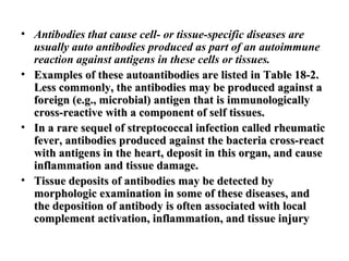 • Antibodies that cause cell- or tissue-specific diseases are
usually auto antibodies produced as part of an autoimmune
reaction against antigens in these cells or tissues.
• Examples of these autoantibodies are listed in Table 18-2.
Less commonly, the antibodies may be produced against a
foreign (e.g., microbial) antigen that is immunologically
cross-reactive with a component of self tissues.
• In a rare sequel of streptococcal infection called rheumatic
fever, antibodies produced against the bacteria cross-react
with antigens in the heart, deposit in this organ, and cause
inflammation and tissue damage.
• Tissue deposits of antibodies may be detected by
morphologic examination in some of these diseases, and
the deposition of antibody is often associated with local
complement activation, inflammation, and tissue injury

 