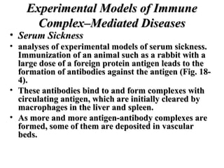 Experimental Models of Immune
Complex–Mediated Diseases

• Serum Sickness

• analyses of experimental models of serum sickness.
Immunization of an animal such as a rabbit with a
large dose of a foreign protein antigen leads to the
formation of antibodies against the antigen (Fig. 184).
• These antibodies bind to and form complexes with
circulating antigen, which are initially cleared by
macrophages in the liver and spleen.
• As more and more antigen-antibody complexes are
formed, some of them are deposited in vascular
beds.

 
