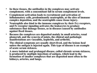 •
•
•

•
•
•

In these tissues, the antibodies in the complexes may activate
complement, with a concomitant fall in serum complement levels.
Complement activation leads to recruitment and activation of
inflammatory cells, predominantly neutrophils, at the sites of immune
complex deposition, and the neutrophils cause tissue injury.
Neutrophils also bind to the immune complexes by their Fcγ receptors,
and Fc receptor signaling activates the leukocytes to produce
substances that damage tissues, as in diseases caused by antibodies
against fixed tissues.
Because the complexes are deposited mainly in small arteries, renal
glomeruli, and the synovia of joints, the clinical and pathologic
manifestations are vasculitis, nephritis, and arthritis.
The clinical symptoms are usually short-lived, and the lesions heal
unless the antigen is injected again. This type of disease is an example
of acute serum sickness.
A more indolent and prolonged disease, called chronic serum sickness,
is produced by multiple injections of antigen, which lead to the
formation of smaller complexes that are deposited most often in the
kidneys, arteries, and lungs.

 