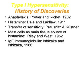 Type I Hypersensitivity:
History of Discoveries
•
•
•
•

Anaphylaxis: Portier and Richet, 1902
Histamine: Dale and Laidlaw, 1911
Transfer of sensitivity: Prausnitz & Küstner
Mast cells as main tissue source of
histamine: Riley and West, 1952
• IgE immunoglobulin: Ishizaka and
Ishizaka, 1966

 