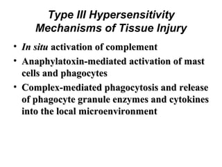 Type III Hypersensitivity
Mechanisms of Tissue Injury
• In situ activation of complement
• Anaphylatoxin-mediated activation of mast
cells and phagocytes
• Complex-mediated phagocytosis and release
of phagocyte granule enzymes and cytokines
into the local microenvironment

 