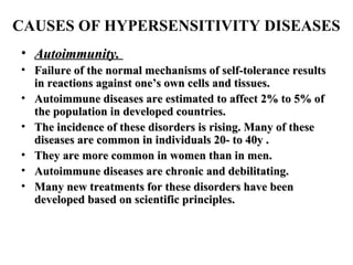 CAUSES OF HYPERSENSITIVITY DISEASES
• Autoimmunity.
• Failure of the normal mechanisms of self-tolerance results
in reactions against one’s own cells and tissues.
• Autoimmune diseases are estimated to affect 2% to 5% of
the population in developed countries.
• The incidence of these disorders is rising. Many of these
diseases are common in individuals 20- to 40y .
• They are more common in women than in men.
• Autoimmune diseases are chronic and debilitating.
• Many new treatments for these disorders have been
developed based on scientific principles.

 