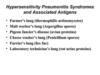 Hypersensitivity Pneumonitis Syndromes
and Associated Antigens
•
•
•
•
•
•

Farmer’s lung (thermophilic actinomycetes)
Malt worker’s lung (Aspergillus spores)
Pigeon fancier’s disease (avian proteins)
Cheese washer’s lung (Penicillium spores)
Furrier’s lung (fox fur)
Laboratory technician’s lung (rat urine proteins)

 