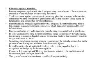 •
•
•
•
•
•
•
•
•
•

Reactions against microbes.
Immune responses against microbial antigens may cause disease if the reactions are
excessive or the microbes are unusually persistent.
T cell responses against persistent microbes may give rise to severe inflammation,
sometimes with the formation of granulomas; this is the cause of tissue injury in
tuberculosis and some other chronic infections.
If antibodies are produced against microbial antigens, the antibodies may bind to
the antigens to produce immune complexes, which deposit in tissues and trigger
inflammation.
Rarely, antibodies or T cells against a microbe may cross-react with a host tissue.
In some diseases involving the intestinal tract, called inflammatory bowel disease,
the immune response is directed against commensal bacteria that normally reside in
the gut and cause no harm.
Sometimes the disease-causing immune response may be entirely normal, but in the
process of eradicating the infection, host tissues are injured.
In viral hepatitis, the virus that infects liver cells is not cytopathic, but it is
recognized as foreign by the immune system.
Cytotoxic T lymphocytes (CTLs) try to eliminate infected cells, and this normal
immune response damages liver cells.
This type of normal reaction is not considered hypersensitivity.

 