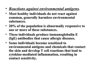 • Reactions against environmental antigens.
• Most healthy individuals do not react against
common, generally harmless environmental
substances.
• 20% of the population is abnormally responsive to
one or more of these substances.
• These individuals produce immunoglobulin E
(IgE) antibodies that cause allergic diseases.
• Some individuals become sensitized to
environmental antigens and chemicals that contact
the skin and develop T cell reactions that lead to
cytokine-mediated inflammation, resulting in
contact sensitivity.

 