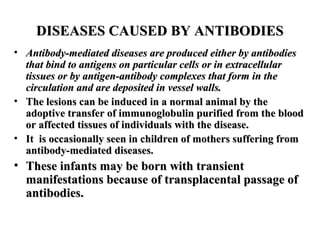 DISEASES CAUSED BY ANTIBODIES
• Antibody-mediated diseases are produced either by antibodies
that bind to antigens on particular cells or in extracellular
tissues or by antigen-antibody complexes that form in the
circulation and are deposited in vessel walls.
• The lesions can be induced in a normal animal by the
adoptive transfer of immunoglobulin purified from the blood
or affected tissues of individuals with the disease.
• It is occasionally seen in children of mothers suffering from
antibody-mediated diseases.

• These infants may be born with transient
manifestations because of transplacental passage of
antibodies.

 