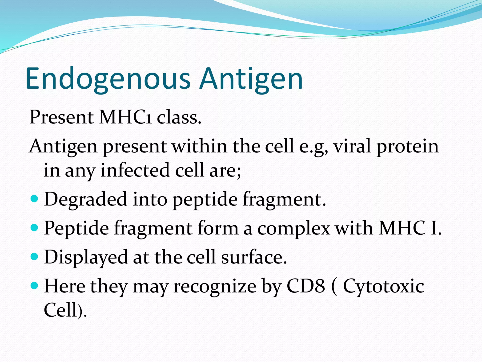Endogenous Antigen
Present MHC1 class.
Antigen present within the cell e.g, viral protein
in any infected cell are;
 Degraded into peptide fragment.
 Peptide fragment form a complex with MHC I.
 Displayed at the cell surface.
 Here they may recognize by CD8 ( Cytotoxic
Cell).
 