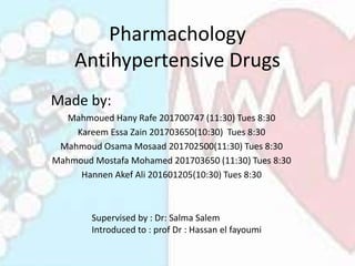 Pharmachology
Antihypertensive Drugs
Made by:
Mahmoued Hany Rafe 201700747 (11:30) Tues 8:30
Kareem Essa Zain 201703650(10:30) Tues 8:30
Mahmoud Osama Mosaad 201702500(11:30) Tues 8:30
Mahmoud Mostafa Mohamed 201703650 (11:30) Tues 8:30
Hannen Akef Ali 201601205(10:30) Tues 8:30
Supervised by : Dr: Salma Salem
Introduced to : prof Dr : Hassan el fayoumi
 