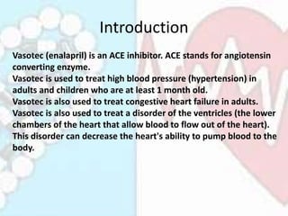 Introduction
Vasotec (enalapril) is an ACE inhibitor. ACE stands for angiotensin
converting enzyme.
Vasotec is used to tre...