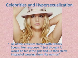 Celebrities and HypersexualizationAll of this criticism started with Britney Spears. Her response, “I just thought it would be fun if the girls tied up their shirts instead of wearing them like normal.” 