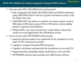 Home/content
10
OPAL-RT Solution (3): Electro-magnetic transient (EMT) solvers
 User can select RT-LAB-eMEGAsim software pack
 fully integrated with MATLAB, SIMULINK and SimPowerSystems
using ARTEMIS Order-5 solvers to get the maximum accuracy with
the largest time step
 ARTEMIS-SSN also allows to simulate very large circuits wit up to
600-nodes (1200 states) using 4 CPs at 100 micros without adding
parasitic capacitors and inductors.
 Without SSN, users must ad stub-lines, which leads to inaccurate
results in several applications like distribution circuits
 Users can also select HYPERSIM software pack
 using the classical nodal solver optimized for the simulation of very
large AC/DC transmission systems
 Capable to integrate Simulink/SPS sFunctions
 Capable to distribute automatically the simulation over several CPU
 Supporting Intel compatible laptop, workstation, server and SGI
 HYPERSIM software pack includes aslo eMEGAsim software
 