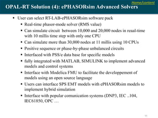 Home/content
11
OPAL-RT Solution (4): ePHASORsim Advanced Solvers
 User can select RT-LAB-ePHASORsim software pack
 Real-time phasor-mode solver (RMS value)
 Can simulate circuit between 10,000 and 20,000 nodes in reaal-time
with 10 millis time step with only one CPU
 Can simulate more than 30,000 nodes at 11 millis using 10 CPUs
 Positive sequence or phase-by-phase unbalanced circuits
 Interfaced with PSS/e data base for specific models
 fully integrated with MATLAB, SIMULINK to implement advanced
models and control systems
 Interface with Modelica FMU to facilitate the developpement of
models using an open source language
 Users can interface SPS EMT models with ePHASORsim models to
implement hybrid simulation
 Interface with popular comunication systems (DNP3, IEC ..104,
IEC61850, OPC …
 