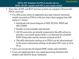 Home/content
12
OPAL-RT Solution (5):FPGA circuit solvers,
MMC HVDC models and FPGA user-made model
 Since that all HIL and RCP real-time systems are equiped with powerful
FPGA, users can
 Use eHS circuit solver to implement any type of power electronic
models executed on FPGAs with time step values ranging from 200
nanos to 1 micros
 Interfaced with circuit diagram of SPS, PLEXS, PSIM and
MULTISIM
 Include several examples and tutorials
 All I/O converters are directly connected to the eHS solvers to
provide a very small latency below 2 us between the controller
IGBT firing order and the currents returned on D/A
 The eHS subsystems running on te FPGA can be interconnected
to the slower subsystems running on the main CPU cores at 10 to
50 us
 Users can execute pre-developed MMC modes and controllers
 Users can implement their own signal processing functions and
models with XILINX Syste, Generator
 