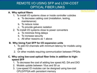 Home/content
21
REMOTE I/O USING SFP and LOW-COST
OPTICAL FIBER LINKS
A. Why optical fibers
1. To install I/O systems close or inside controller cubicles
a. To decrease cabling cost (installation, testing,
maintenance)
b. To reduce noise
c. To provide galvanic isolation
2. To install I/O systems close to power converters
a. To minimize firing delays
b. To increase security
c. All other reasons as 1 above
C. Why using low-cost optical fiber links in addition to high-
speed SFP
1. To decrease the cost of adding low speed AD, DA and DIO
2. Models update between 10us and 50 us
3. Low-speed IO modules can be designed using low-cost
CPLD/FPGA with persistent memory
B. Why Using Fast SFP for I/O expansion units
1. To add I/O channels with minimum latency for models using
eHS
2. Or other models requiring communication between FPGAs
 