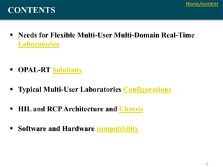 Home/content
3
CONTENTS
 Needs for Flexible Multi-User Multi-Domain Real-Time
Laboratories
 OPAL-RT Solutions
 Typical Multi-User Laboratories Configurations
 HIL and RCPArchitecture and Chassis
 Software and Hardware compatibility
 
