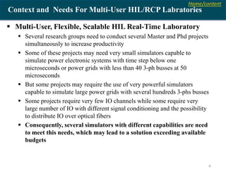 Home/content
4
Context and Needs For Multi-User HIL/RCP Labratories
 Multi-User, Flexible, Scalable HIL Real-Time Laboratory
 Several research groups need to conduct several Master and Phd projects
simultaneously to increase productivity
 Some of these projects may need very small simulators capable to
simulate power electronic systems with time step below one
microseconds or power grids with less than 40 3-ph busses at 50
microseconds
 But some projects may require the use of very powerful simulators
capable to simulate large power grids with several hundreds 3-phs busses
 Some projects require very few IO channels while some require very
large number of IO with different signal conditioning and the possibility
to distribute IO over optical fibers
 Consequently, several simulators with different capabilities are need
to meet this needs, which may lead to a solution exceeding available
budgets
 