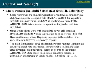 Home/content
5
Context and Needs (2)
 Multi-Domain and Multi-Solver Real-time HIL Laboratory
 Some researchers and students would like to work with a simulator like
eMEGAsim deeply integrated with MATLAB and SPS but capable to
simulate large power grids with SPS in real-time as offered by the
ARTEMIS-SSN state-space solver optimized for parallel real-time
simulation
 Other would like to work with specialized power grid tools like
HYPERSIM and EMTP using the classical nodal solver based on prof
Hermann Dommel work. Hypersim implements the nodal solver in
parallel to simulate very large power systems
 The EMT simulation of large distribution systems requires the use of an
advance parallel state-space nodal solvers capable to simulate large
circuits without adding artificial delays as offered by the unique
ARTEMIS SSN state-space nodal solver capable to simulate a
distribution system with up to 600 nodes (1200 states ) in 100 us.
 
