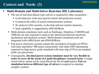 Home/content
6
Context and Needs (3)
 Multi-Domain and Multi-Solver Real-time HIL Laboratory
 The use of real-time phasor-type solvers is required by other researchers
 to develop new wide area special control and protection system
 to analyze the effect of actual communication systems.
 To analyze Cyber security, to develop and test counter measures.
 Such capability is supported by ePHASORsim
 Multi-domain simulation tools such as SimScape, Modelica, CARSIM and
AMEsim are also required to analyze the interaction between electrical,
mechanical and chemical systems. Multi-domain simulation tools are
integrated with eMEGAsim and ePHASORsim
 Fast power electronic systems require the simulation of models on FPGA
with time step below 500 nanos concurrently with other EMT phenomena
expected on large power grids simulated with time step of 50 us on standard
multi core processors
 Consequently, the ideal power system simulator must be very flexible in
order to cover all the needs of a multi disciplinary research team. A single
circuit solver cannot yet be used effectively for all applications. Fast co-
simulation between different type of solvers is required to simulate
complex systems
 