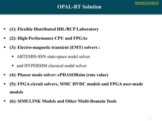 Home/content
7
OPAL-RT Solution
 (1): Flexible Distributed HIL/RCP Laboratory
 (2): High-Performance CPU and FPGAs
 (3): Electro-magnetic transient (EMT) solvers :
 ARTEMIS-SSN state-space nodel solver
 and HYPERSIM classical nodal solver
 (4): Phasor mode solver: ePHASORsim (rms value)
 (5): FPGA circuit solvers, MMC HVDC models and FPGA user-made
models
 (6): SIMULINK Models and Other Multi-Domain Tools
 