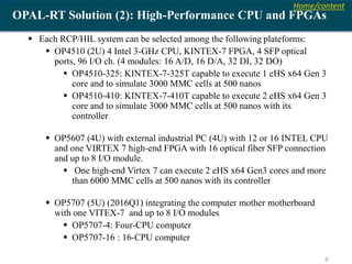 Home/content
9
OPAL-RT Solution (2): High-Performance CPU and FPGAs
 Each RCP/HIL system can be selected among the following plateforms:
 OP4510 (2U) 4 Intel 3-GHz CPU, KINTEX-7 FPGA, 4 SFP optical
ports, 96 I/O ch. (4 modules: 16 A/D, 16 D/A, 32 DI, 32 DO)
 OP4510-325: KINTEX-7-325T capable to execute 1 eHS x64 Gen 3
core and to simulate 3000 MMC cells at 500 nanos
 OP4510-410: KINTEX-7-410T capable to execute 2 eHS x64 Gen 3
core and to simulate 3000 MMC cells at 500 nanos with its
controller
 OP5607 (4U) with external industrial PC (4U) with 12 or 16 INTEL CPU
and one VIRTEX 7 high-end FPGA with 16 optical fiber SFP connection
and up to 8 I/O module.
 One high-end Virtex 7 can execute 2 eHS x64 Gen3 cores and more
than 6000 MMC cells at 500 nanos with its controller
 OP5707 (5U) (2016Q1) integrating the computer mother motherboard
with one VITEX-7 and up to 8 I/O modules
 OP5707-4: Four-CPU computer
 OP5707-16 : 16-CPU computer
 