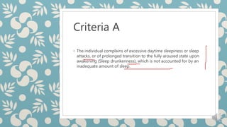 Criteria A
◦ The individual complains of excessive daytime sleepiness or sleep
attacks, or of prolonged transition to the fully aroused state upon
awakening (Sleep drunkenness), which is not accounted for by an
inadequate amount of sleep.
 