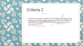 Criteria C
◦ There are no auxiliary symptoms of Narcolepsy (Cataplexy, sleep
paralysis, hypnagogic hallucinations) and no clinical evidence for
sleep apnoea (nocturnal breath cessation, typical intermittent
snoring sounds etc.).
 