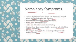 Narcolepsy Symptoms
◦ Excessive daytime sleepiness - People with the sickness sleep off
without any sign at anyplace and whenever
◦ Diminished alertness for the duration of the day
◦ Hard to focus and complete work
◦ Sudden loss of muscle tone called as cataplexy
◦ Sleep paralysis - Experience an inability to move or talk while falling
asleep or after waking
◦ Hallucinations -Semi-alert, start envisioning and experience the
fantasies as reality
 