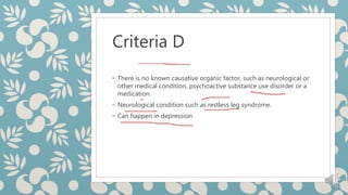 Criteria D
◦ There is no known causative organic factor, such as neurological or
other medical condition, psychoactive substance use disorder or a
medication.
◦ Neurological condition such as restless leg syndrome.
◦ Can happen in depression
 