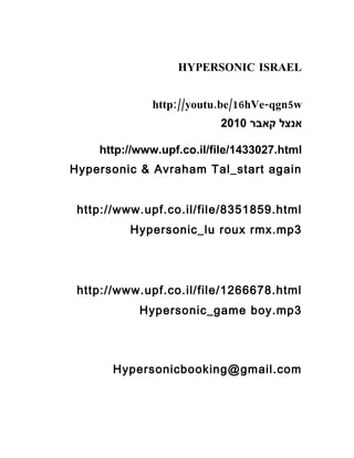 HYPERSONIC ISRAEL
:// . /16 - 5http youtu be hVe qgn w
‫קאבר‬ ‫אנצל‬2010
http://www.upf.co.il/file/1433027.html
Hypersonic & Avraham Tal_start again
http://www.upf.co.il/file/8351859.html
Hypersonic_lu roux rmx.mp3
http://www.upf.co.il/file/1266678.html
Hypersonic_game boy.mp3
Hypersonicbooking@gmail.com
 
