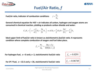 Fuel/Air Ratio, f
11/17/2016
High-Speed Air-Breathing Propulsion
Dora Musielak
11
Fuel/air ratio, indicator of combustion conditions
0m
m
f
f



General chemical equation for HCF + air indicates all carbon, hydrogen and oxygen atoms are
consumed in chemical reaction, yielding as products carbon dioxide and water:
22222
421
79
221
79
4
N
y
xOH
y
xCONO
y
xHC yx 


















 yx
yx
m
m
f
f
st



4103
336
0


For hydrogen fuel, x = 0 and y = 2, stoichiometric fuel/air ratio 0291.0stf
Ideal upper limit of fuel/air ratio is known as stoichiometric fuel/air ratio. It represents
condition where complete combustion of oxygen and fuel takes place.
For JP-7 fuel, x = 12.5 and y = 26, stoichiometric fuel/air ratio 06745.0stf
 